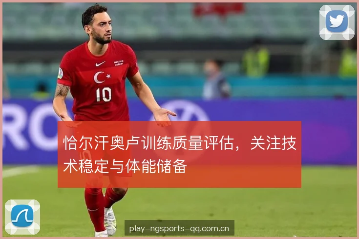 恰尔汗奥卢训练质量评估,关注技术稳定与体能储备 恰尔汗奥卢训练质量评估,关注技术稳定与体能储备